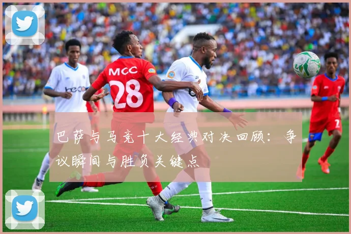 巴萨与马竞十大经典对决回顾：争议瞬间与胜负关键点