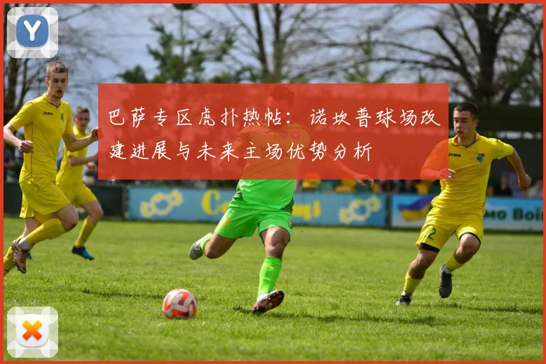 巴萨专区虎扑热帖：诺坎普球场改建进展与未来主场优势分析