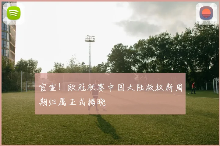 官宣！欧冠联赛中国大陆版权新周期归属正式揭晓