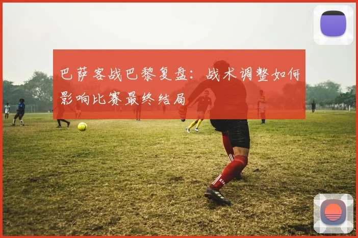 巴萨客战巴黎复盘：战术调整如何影响比赛最终结局