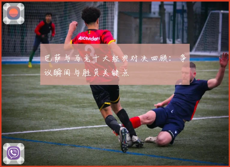 巴萨与马竞十大经典对决回顾：争议瞬间与胜负关键点